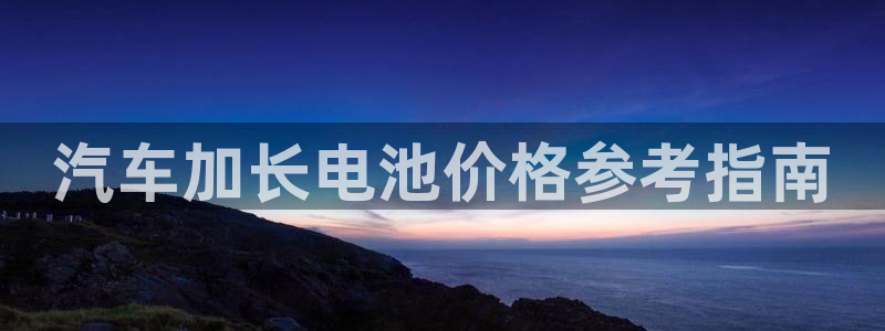 优发国际是大平台吗知乎：汽车加长电池价格参考指南