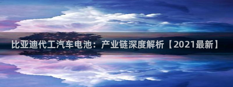 优发国际手机版客户端官网：比亚迪代工汽车电池：产业链深度解析【2021最新】
