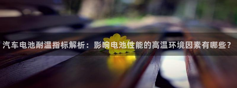 优发国际手机版唯一官网是什么：汽车电池耐温指标解析：影响电池性能的高温环境因素有哪些？